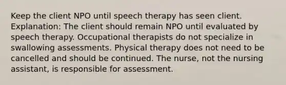 Keep the client NPO until speech therapy has seen client. Explanation: The client should remain NPO until evaluated by speech therapy. Occupational therapists do not specialize in swallowing assessments. Physical therapy does not need to be cancelled and should be continued. The nurse, not the nursing assistant, is responsible for assessment.