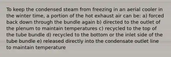 To keep the condensed steam from freezing in an aerial cooler in the winter time, a portion of the hot exhaust air can be: a) forced back down through the bundle again b) directed to the outlet of the plenum to maintain temperatures c) recycled to the top of the tube bundle d) recycled to the bottom or the inlet side of the tube bundle e) released directly into the condensate outlet line to maintain temperature