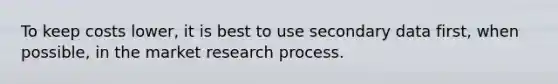 To keep costs lower, it is best to use secondary data first, when possible, in the market research process.