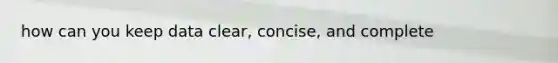 how can you keep data clear, concise, and complete