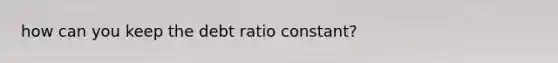 how can you keep the debt ratio constant?