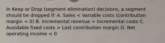 In Keep or Drop (segment elimination) decisions, a segment should be dropped if: A. Sales Incremental costs C. Avoidable fixed costs > Lost contribution margin D. Net operating income < 0