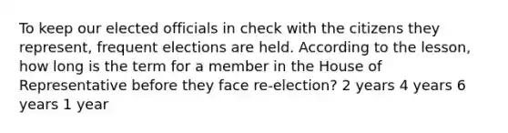 To keep our elected officials in check with the citizens they represent, frequent elections are held. According to the lesson, how long is the term for a member in the House of Representative before they face re-election? 2 years 4 years 6 years 1 year