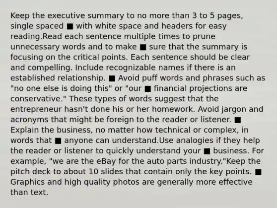 Keep the executive summary to no more than 3 to 5 pages, single spaced ■ with white space and headers for easy reading.Read each sentence multiple times to prune unnecessary words and to make ■ sure that the summary is focusing on the critical points. Each sentence should be clear and compelling. Include recognizable names if there is an established relationship. ■ Avoid puff words and phrases such as "no one else is doing this" or "our ■ financial projections are conservative." These types of words suggest that the entrepreneur hasn't done his or her homework. Avoid jargon and acronyms that might be foreign to the reader or listener. ■ Explain the business, no matter how technical or complex, in words that ■ anyone can understand.Use analogies if they help the reader or listener to quickly understand your ■ business. For example, "we are the eBay for the auto parts industry."Keep the pitch deck to about 10 slides that contain only the key points. ■ Graphics and high quality photos are generally more effective than text.