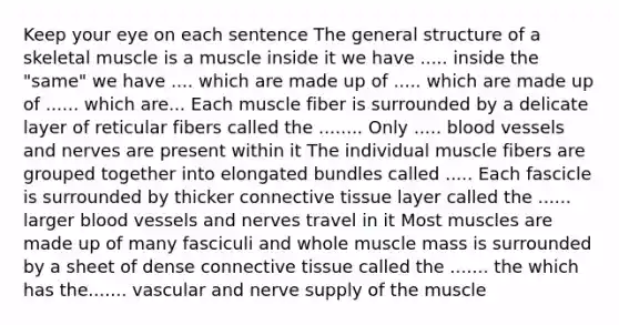 Keep your eye on each sentence The general structure of a skeletal muscle is a muscle inside it we have ..... inside the "same" we have .... which are made up of ..... which are made up of ...... which are... Each muscle fiber is surrounded by a delicate layer of reticular fibers called the ........ Only ..... blood vessels and nerves are present within it The individual muscle fibers are grouped together into elongated bundles called ..... Each fascicle is surrounded by thicker connective tissue layer called the ...... larger blood vessels and nerves travel in it Most muscles are made up of many fasciculi and whole muscle mass is surrounded by a sheet of dense connective tissue called the ....... the which has the....... vascular and nerve supply of the muscle