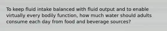 To keep fluid intake balanced with fluid output and to enable virtually every bodily function, how much water should adults consume each day from food and beverage sources?