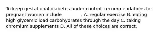 To keep gestational diabetes under control, recommendations for pregnant women include ________. A. regular exercise B. eating high glycemic load carbohydrates through the day C. taking chromium supplements D. All of these choices are correct.