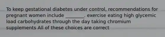 To keep gestational diabetes under control, recommendations for pregnant women include ________. exercise eating high glycemic load carbohydrates through the day taking chromium supplements All of these choices are correct