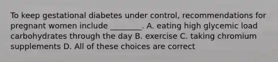 To keep gestational diabetes under control, recommendations for pregnant women include ________. A. eating high glycemic load carbohydrates through the day B. exercise C. taking chromium supplements D. All of these choices are correct