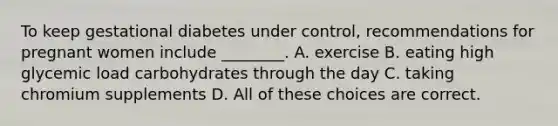 To keep gestational diabetes under control, recommendations for pregnant women include ________. A. exercise B. eating high glycemic load carbohydrates through the day C. taking chromium supplements D. All of these choices are correct.