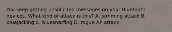 You keep getting unsolicited messages on your Bluetooth devices. What kind of attack is this? A. jamming attack B. bluejacking C. bluesnarfing D. rogue AP attack