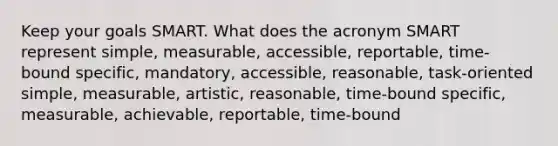 Keep your goals SMART. What does the acronym SMART represent simple, measurable, accessible, reportable, time-bound specific, mandatory, accessible, reasonable, task-oriented simple, measurable, artistic, reasonable, time-bound specific, measurable, achievable, reportable, time-bound