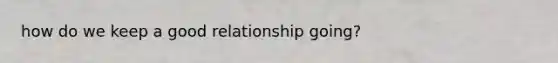 how do we keep a good relationship going?