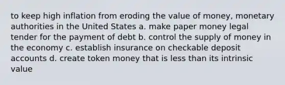 to keep high inflation from eroding the value of money, monetary authorities in the United States a. make paper money legal tender for the payment of debt b. control the supply of money in the economy c. establish insurance on checkable deposit accounts d. create token money that is less than its intrinsic value