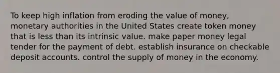 To keep high inflation from eroding the value of money, monetary authorities in the United States create token money that is less than its intrinsic value. make paper money legal tender for the payment of debt. establish insurance on checkable deposit accounts. control the supply of money in the economy.