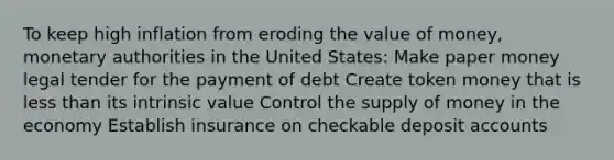 To keep high inflation from eroding the value of money, monetary authorities in the United States: Make paper money legal tender for the payment of debt Create token money that is less than its intrinsic value Control the supply of money in the economy Establish insurance on checkable deposit accounts