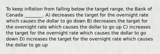 To keep inflation from falling below the target range, the Bank of Canada ________. A) decreases the target for the overnight rate which causes the dollar to go down B) decreases the target for the overnight rate which causes the dollar to go up C) increases the target for the overnight rate which causes the dollar to go down D) increases the target for the overnight rate which causes the dollar to go up