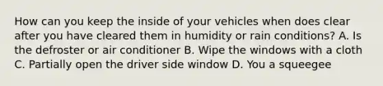 How can you keep the inside of your vehicles when does clear after you have cleared them in humidity or rain conditions? A. Is the defroster or air conditioner B. Wipe the windows with a cloth C. Partially open the driver side window D. You a squeegee