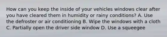 How can you keep the inside of your vehicles windows clear after you have cleared them in humidity or rainy conditions? A. Use the defroster or air conditioning B. Wipe the windows with a cloth C. Partially open the driver side window D. Use a squeegee