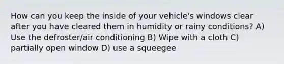 How can you keep the inside of your vehicle's windows clear after you have cleared them in humidity or rainy conditions? A) Use the defroster/air conditioning B) Wipe with a cloth C) partially open window D) use a squeegee