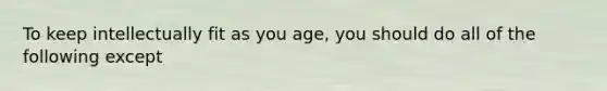 To keep intellectually fit as you age, you should do all of the following except