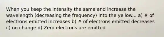 When you keep the intensity the same and increase the wavelength (decreasing the frequency) into the yellow... a) # of electrons emitted increases b) # of electrons emitted decreases c) no change d) Zero electrons are emitted