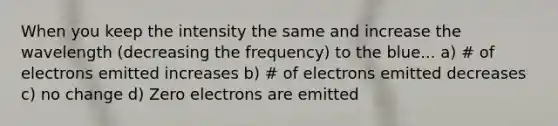 When you keep the intensity the same and increase the wavelength (decreasing the frequency) to the blue... a) # of electrons emitted increases b) # of electrons emitted decreases c) no change d) Zero electrons are emitted