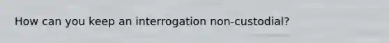 How can you keep an interrogation non-custodial?