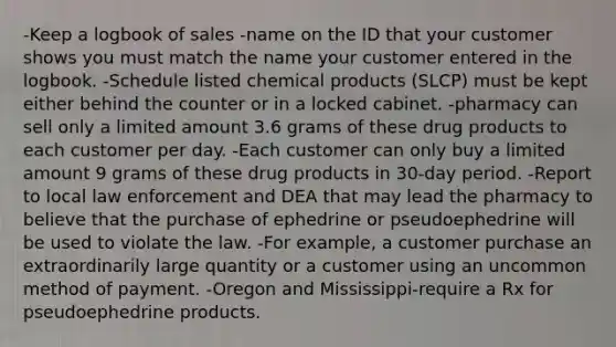 -Keep a logbook of sales -name on the ID that your customer shows you must match the name your customer entered in the logbook. -Schedule listed chemical products (SLCP) must be kept either behind the counter or in a locked cabinet. -pharmacy can sell only a limited amount 3.6 grams of these drug products to each customer per day. -Each customer can only buy a limited amount 9 grams of these drug products in 30-day period. -Report to local law enforcement and DEA that may lead the pharmacy to believe that the purchase of ephedrine or pseudoephedrine will be used to violate the law. -For example, a customer purchase an extraordinarily large quantity or a customer using an uncommon method of payment. -Oregon and Mississippi-require a Rx for pseudoephedrine products.