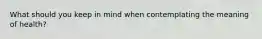 What should you keep in mind when contemplating the meaning of health?