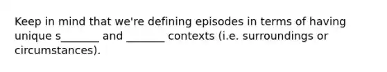 Keep in mind that we're defining episodes in terms of having unique s_______ and _______ contexts (i.e. surroundings or circumstances).