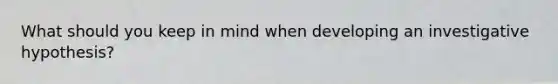 What should you keep in mind when developing an investigative hypothesis?