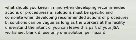 what should you keep in mind when developing recommended actions or procedures? a. solutions must be specific and complete when developing recommended actions or procedures b. solutions can be vague as long as the workers at the facility understand the intent c. you can leave this part of your JSA worksheet blank d. use only one solution per hazard