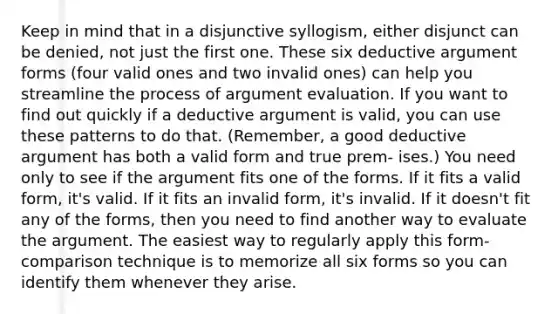 Keep in mind that in a disjunctive syllogism, either disjunct can be denied, not just the first one. These six deductive argument forms (four valid ones and two invalid ones) can help you streamline the process of argument evaluation. If you want to find out quickly if a deductive argument is valid, you can use these patterns to do that. (Remember, a good deductive argument has both a valid form and true prem- ises.) You need only to see if the argument fits one of the forms. If it fits a valid form, it's valid. If it fits an invalid form, it's invalid. If it doesn't fit any of the forms, then you need to find another way to evaluate the argument. The easiest way to regularly apply this form-comparison technique is to memorize all six forms so you can identify them whenever they arise.