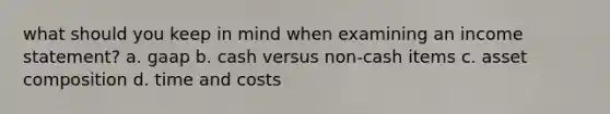 what should you keep in mind when examining an income statement? a. gaap b. cash versus non-cash items c. asset composition d. time and costs