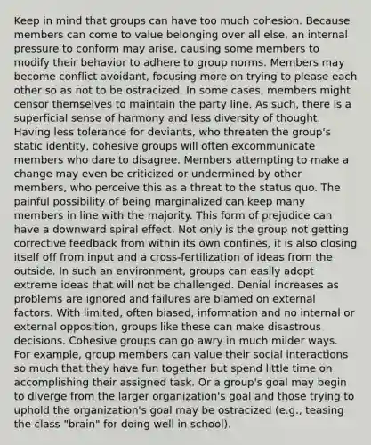 Keep in mind that groups can have too much cohesion. Because members can come to value belonging over all else, an internal pressure to conform may arise, causing some members to modify their behavior to adhere to group norms. Members may become conflict avoidant, focusing more on trying to please each other so as not to be ostracized. In some cases, members might censor themselves to maintain the party line. As such, there is a superficial sense of harmony and less diversity of thought. Having less tolerance for deviants, who threaten the group's static identity, cohesive groups will often excommunicate members who dare to disagree. Members attempting to make a change may even be criticized or undermined by other members, who perceive this as a threat to the status quo. The painful possibility of being marginalized can keep many members in line with the majority. This form of prejudice can have a downward spiral effect. Not only is the group not getting corrective feedback from within its own confines, it is also closing itself off from input and a cross-fertilization of ideas from the outside. In such an environment, groups can easily adopt extreme ideas that will not be challenged. Denial increases as problems are ignored and failures are blamed on external factors. With limited, often biased, information and no internal or external opposition, groups like these can make disastrous decisions. Cohesive groups can go awry in much milder ways. For example, group members can value their social interactions so much that they have fun together but spend little time on accomplishing their assigned task. Or a group's goal may begin to diverge from the larger organization's goal and those trying to uphold the organization's goal may be ostracized (e.g., teasing the class "brain" for doing well in school).