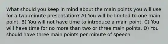 What should you keep in mind about the main points you will use for a two-minute presentation? A) You will be limited to one main point. B) You will not have time to introduce a main point. C) You will have time for no <a href='https://www.questionai.com/knowledge/keWHlEPx42-more-than' class='anchor-knowledge'>more than</a> two or three main points. D) You should have three main points per minute of speech.