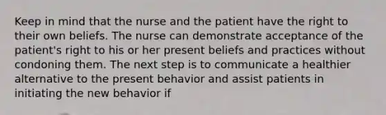 Keep in mind that the nurse and the patient have the right to their own beliefs. The nurse can demonstrate acceptance of the patient's right to his or her present beliefs and practices without condoning them. The next step is to communicate a healthier alternative to the present behavior and assist patients in initiating the new behavior if