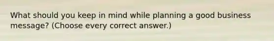 What should you keep in mind while planning a good business message? (Choose every correct answer.)