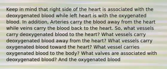 Keep in mind that right side of <a href='https://www.questionai.com/knowledge/kya8ocqc6o-the-heart' class='anchor-knowledge'>the heart</a> is associated with the deoxygenated blood while left heart is with the oxygenated blood. In addition, Arteries carry <a href='https://www.questionai.com/knowledge/k7oXMfj7lk-the-blood' class='anchor-knowledge'>the blood</a> away from the heart while veins carry the blood back to the heart. So, what vessels carry deoxygenated blood to the heart? What vessels carry deoxygenated blood away from the heart? What vessels carry oxygenated blood toward the heart? What vessel carries oxygenated blood to the body? What valves are associated with deoxygenated blood? And the oxygenated blood