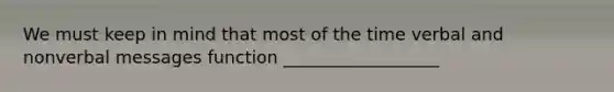 We must keep in mind that most of the time verbal and nonverbal messages function __________________