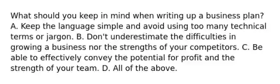 What should you keep in mind when writing up a business plan? A. Keep the language simple and avoid using too many technical terms or jargon. B. Don't underestimate the difficulties in growing a business nor the strengths of your competitors. C. Be able to effectively convey the potential for profit and the strength of your team. D. All of the above.