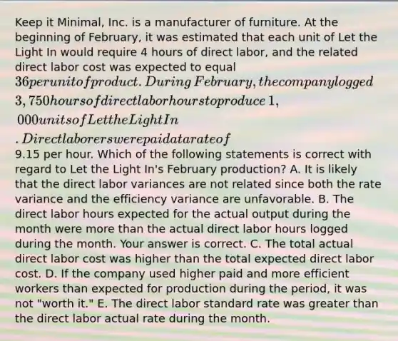 Keep it​ Minimal, Inc. is a manufacturer of furniture. At the beginning of​ February, it was estimated that each unit of Let the Light In would require 4 hours of direct​ labor, and the related direct labor cost was expected to equal​ 36 per unit of product. During​ February, the company logged​ 3,750 hours of direct labor hours to produce​ 1,000 units of Let the Light In. Direct laborers were paid at a rate of​9.15 per hour. Which of the following statements is correct with regard to Let the Light​ In's February​ production? A. It is likely that the direct labor variances are not related since both the rate variance and the efficiency variance are unfavorable. B. The direct labor hours expected for the actual output during the month were <a href='https://www.questionai.com/knowledge/keWHlEPx42-more-than' class='anchor-knowledge'>more than</a> the actual direct labor hours logged during the month. Your answer is correct. C. The total actual direct labor cost was higher than the total expected direct labor cost. D. If the company used higher paid and more efficient workers than expected for production during the​ period, it was not​ "worth ​it." E. The direct labor standard rate was <a href='https://www.questionai.com/knowledge/ktgHnBD4o3-greater-than' class='anchor-knowledge'>greater than</a> the direct labor actual rate during the month.