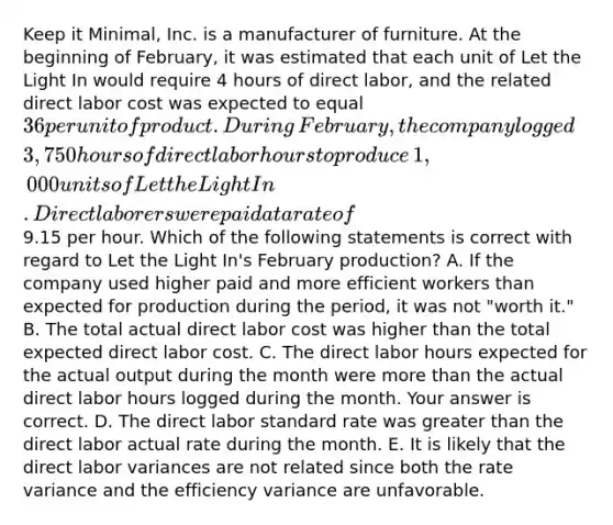 Keep it​ Minimal, Inc. is a manufacturer of furniture. At the beginning of​ February, it was estimated that each unit of Let the Light In would require 4 hours of direct​ labor, and the related direct labor cost was expected to equal​ 36 per unit of product. During​ February, the company logged​ 3,750 hours of direct labor hours to produce​ 1,000 units of Let the Light In. Direct laborers were paid at a rate of​9.15 per hour. Which of the following statements is correct with regard to Let the Light​ In's February​ production? A. If the company used higher paid and more efficient workers than expected for production during the​ period, it was not​ "worth ​it." B. The total actual direct labor cost was higher than the total expected direct labor cost. C. The direct labor hours expected for the actual output during the month were more than the actual direct labor hours logged during the month. Your answer is correct. D. The direct labor standard rate was greater than the direct labor actual rate during the month. E. It is likely that the direct labor variances are not related since both the rate variance and the efficiency variance are unfavorable.