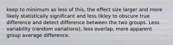 keep to minimum as less of this, the effect size larger and more likely statistically significant and less likley to obscure true difference and detect difference between the two groups. Less variability (random variations), less overlap, more apparent group average difference.