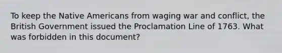 To keep the <a href='https://www.questionai.com/knowledge/k3QII3MXja-native-americans' class='anchor-knowledge'>native americans</a> from waging war and conflict, the British Government issued the Proclamation Line of 1763. What was forbidden in this document?