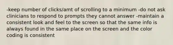 -keep number of clicks/amt of scrolling to a minimum -do not ask clinicians to respond to prompts they cannot answer -maintain a consistent look and feel to the screen so that the same info is always found in the same place on the screen and the color coding is consistent