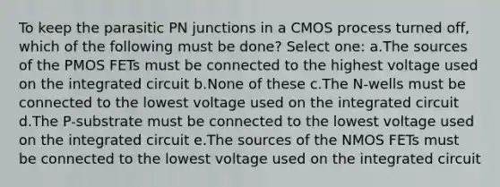 To keep the parasitic PN junctions in a CMOS process turned off, which of the following must be done? Select one: a.The sources of the PMOS FETs must be connected to the highest voltage used on the integrated circuit b.None of these c.The N-wells must be connected to the lowest voltage used on the integrated circuit d.The P-substrate must be connected to the lowest voltage used on the integrated circuit e.The sources of the NMOS FETs must be connected to the lowest voltage used on the integrated circuit