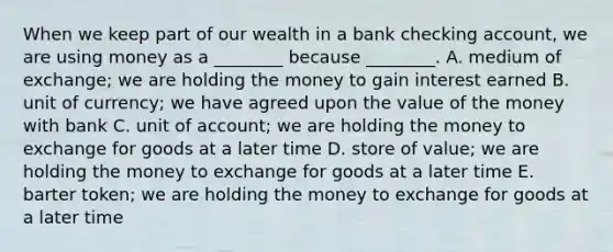 When we keep part of our wealth in a bank checking​ account, we are using money as a​ ________ because​ ________. A. medium of​ exchange; we are holding the money to gain interest earned B. unit of​ currency; we have agreed upon the value of the money with bank C. unit of​ account; we are holding the money to exchange for goods at a later time D. store of​ value; we are holding the money to exchange for goods at a later time E. barter​ token; we are holding the money to exchange for goods at a later time