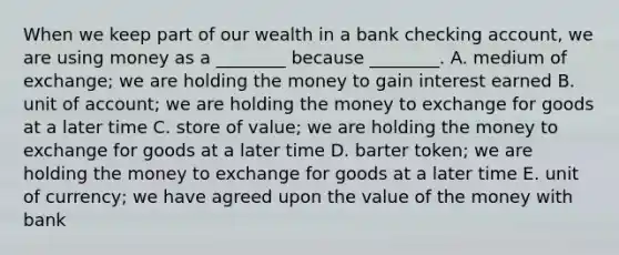 When we keep part of our wealth in a bank checking​ account, we are using money as a​ ________ because​ ________. A. medium of​ exchange; we are holding the money to gain interest earned B. unit of​ account; we are holding the money to exchange for goods at a later time C. store of​ value; we are holding the money to exchange for goods at a later time D. barter​ token; we are holding the money to exchange for goods at a later time E. unit of​ currency; we have agreed upon the value of the money with bank